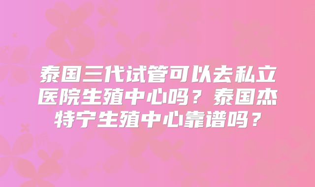 泰国三代试管可以去私立医院生殖中心吗？泰国杰特宁生殖中心靠谱吗？