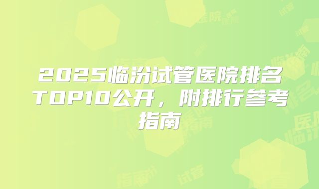 2025临汾试管医院排名TOP10公开，附排行参考指南
