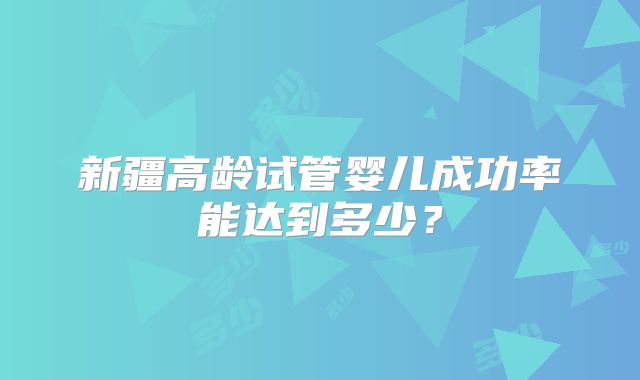 新疆高龄试管婴儿成功率能达到多少？