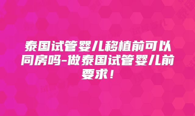 泰国试管婴儿移植前可以同房吗-做泰国试管婴儿前要求！