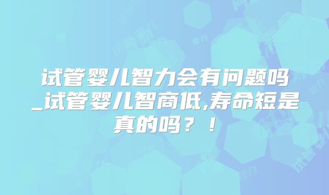 试管婴儿智力会有问题吗_试管婴儿智商低,寿命短是真的吗？！
