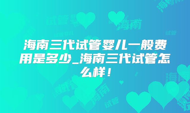 海南三代试管婴儿一般费用是多少_海南三代试管怎么样！