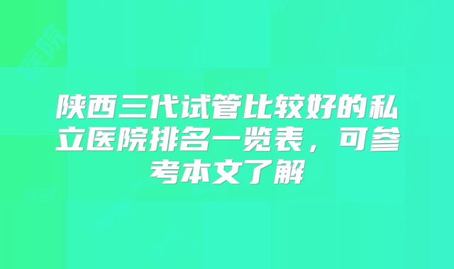 陕西三代试管比较好的私立医院排名一览表，可参考本文了解