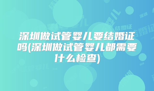 深圳做试管婴儿要结婚证吗(深圳做试管婴儿都需要什么检查)