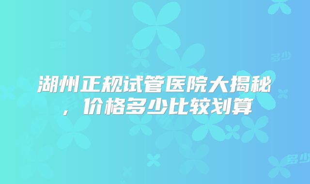 湖州正规试管医院大揭秘，价格多少比较划算