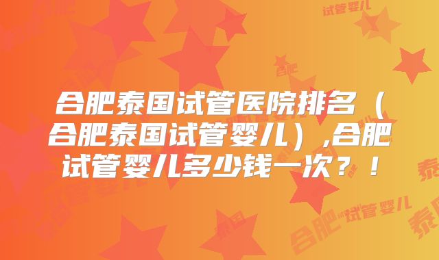合肥泰国试管医院排名（合肥泰国试管婴儿）,合肥试管婴儿多少钱一次？！