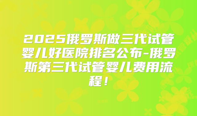 2025俄罗斯做三代试管婴儿好医院排名公布-俄罗斯第三代试管婴儿费用流程！