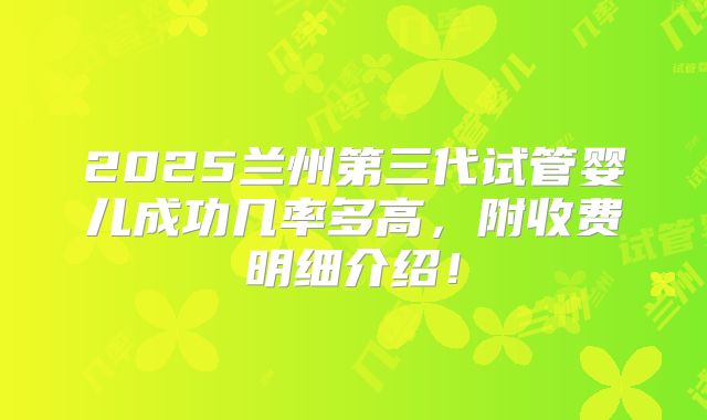 2025兰州第三代试管婴儿成功几率多高,附收费明细介绍!