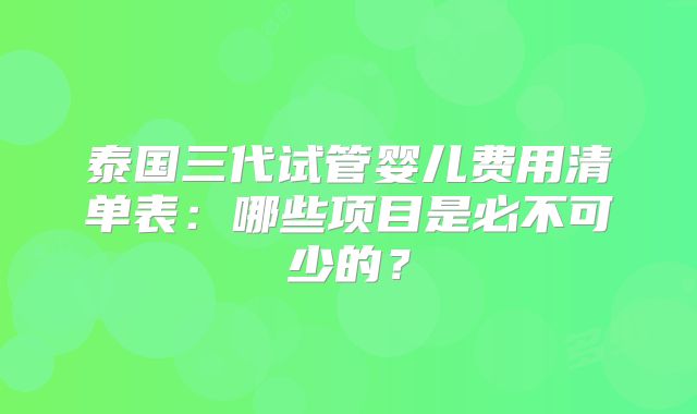 泰国三代试管婴儿费用清单表：哪些项目是必不可少的？