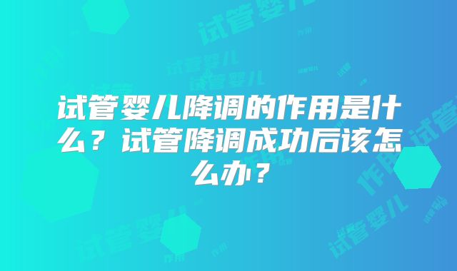 试管婴儿降调的作用是什么?试管降调成功后该怎么办?