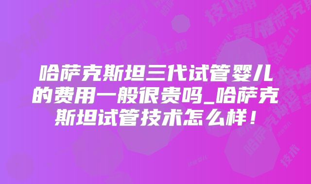 哈萨克斯坦三代试管婴儿的费用一般很贵吗_哈萨克斯坦试管技术怎么样!