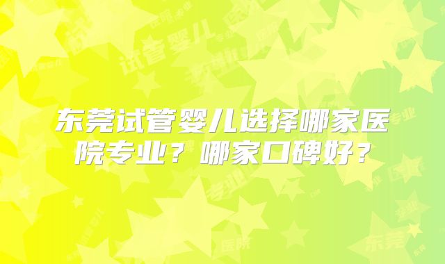 东莞试管婴儿选择哪家医院专业？哪家口碑好？