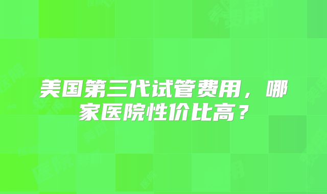 美国第三代试管费用，哪家医院性价比高？