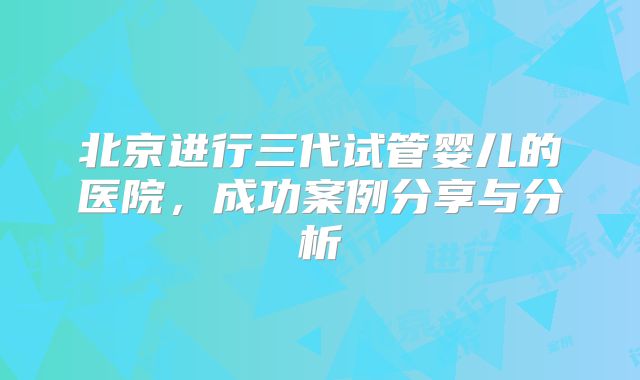 北京进行三代试管婴儿的医院，成功案例分享与分析