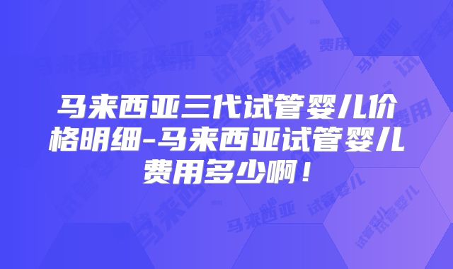 马来西亚三代试管婴儿价格明细-马来西亚试管婴儿费用多少啊!