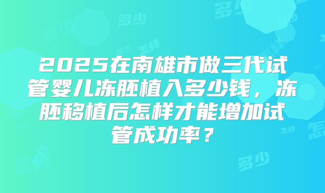 2025在南雄市做三代试管婴儿冻胚植入多少钱，冻胚移植后怎样才能增加试管成功率？