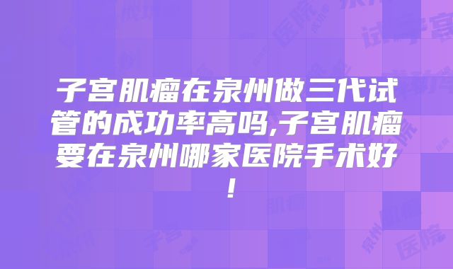 子宫肌瘤在泉州做三代试管的成功率高吗,子宫肌瘤要在泉州哪家医院手术好！