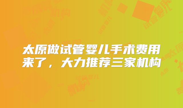 太原做试管婴儿手术费用来了,大力推荐三家机构