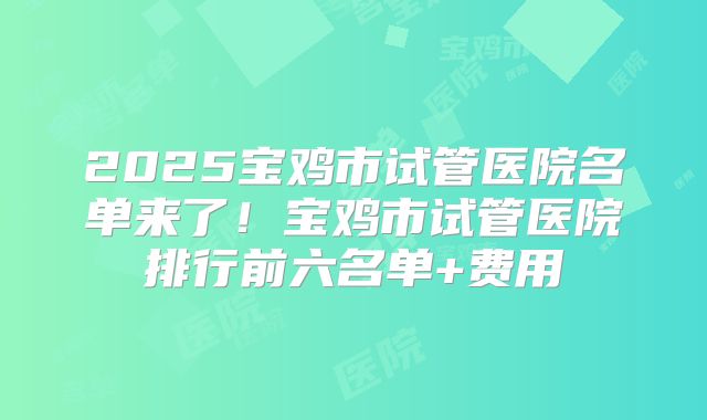 2025宝鸡市试管医院名单来了！宝鸡市试管医院排行前六名单+费用
