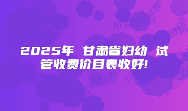 2025年 甘肃省妇幼 试管收费价目表收好!