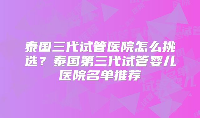 泰国三代试管医院怎么挑选？泰国第三代试管婴儿医院名单推荐