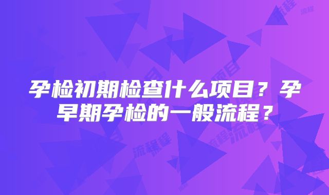 孕检初期检查什么项目?孕早期孕检的一般流程?