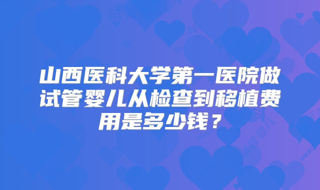 山西医科大学第一医院做试管婴儿从检查到移植费用是多少钱？