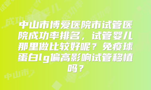 中山市博爱医院市试管医院成功率排名，试管婴儿那里做比较好呢？免疫球蛋白lg偏高影响试管移植吗？