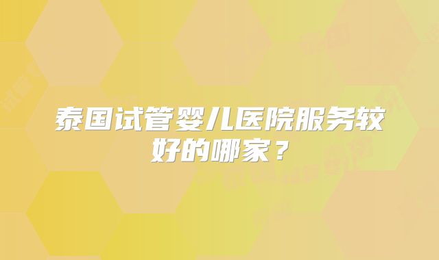 泰国试管婴儿医院服务较好的哪家？