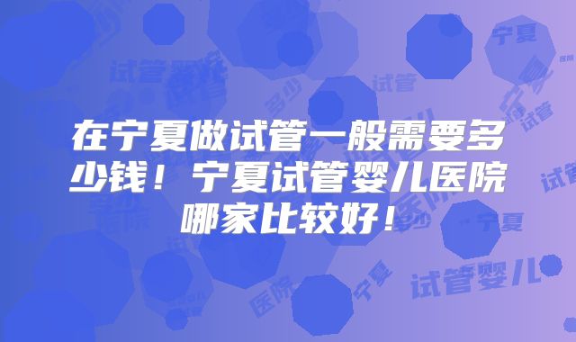 在宁夏做试管一般需要多少钱!宁夏试管婴儿医院哪家比较好!