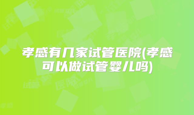 孝感有几家试管医院(孝感可以做试管婴儿吗)