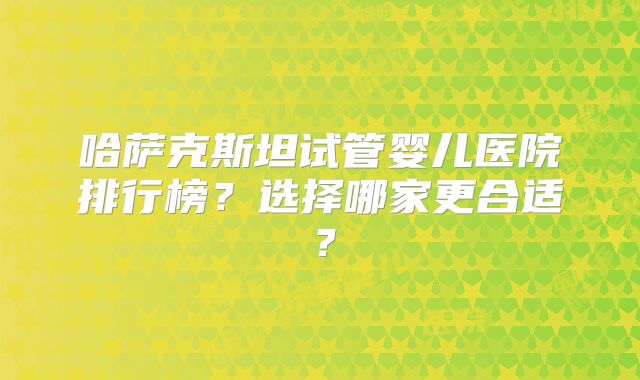 哈萨克斯坦试管婴儿医院排行榜？选择哪家更合适？