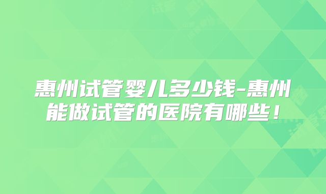 惠州试管婴儿多少钱-惠州能做试管的医院有哪些！