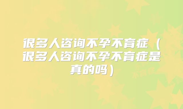 很多人咨询不孕不育症(很多人咨询不孕不育症是真的吗)