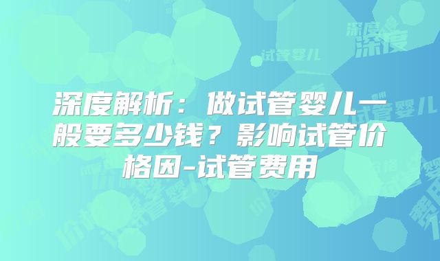 深度解析：做试管婴儿一般要多少钱？影响试管价格因-试管费用