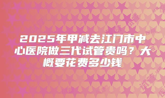 2025年甲减去江门市中心医院做三代试管贵吗？大概要花费多少钱