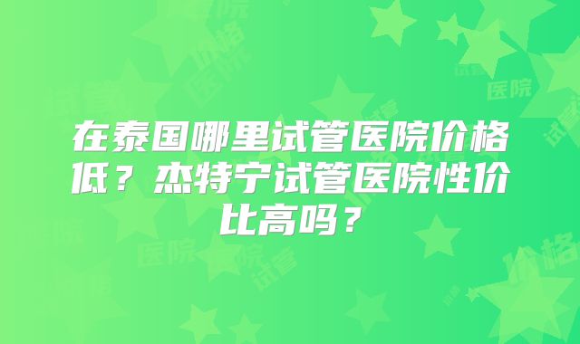 在泰国哪里试管医院价格低？杰特宁试管医院性价比高吗？