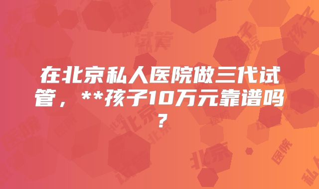 在北京私人医院做三代试管，**孩子10万元靠谱吗？