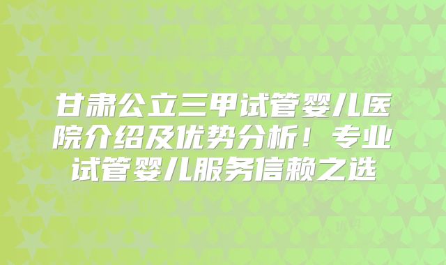 甘肃公立三甲试管婴儿医院介绍及优势分析！专业试管婴儿服务信赖之选