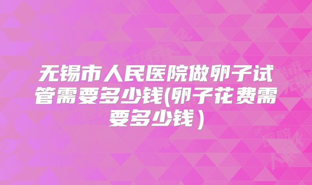 无锡市人民医院做卵子试管需要多少钱(卵子花费需要多少钱）