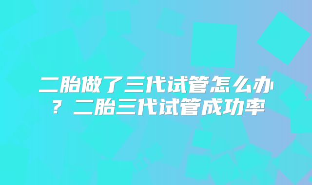 二胎做了三代试管怎么办？二胎三代试管成功率