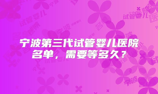 宁波第三代试管婴儿医院名单，需要等多久？