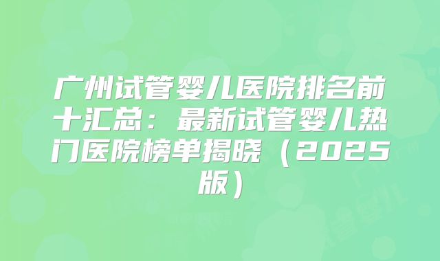 广州试管婴儿医院排名前十汇总:最新试管婴儿热门医院榜单揭晓(2025版)