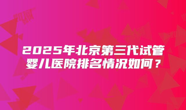 2025年北京第三代试管婴儿医院排名情况如何?