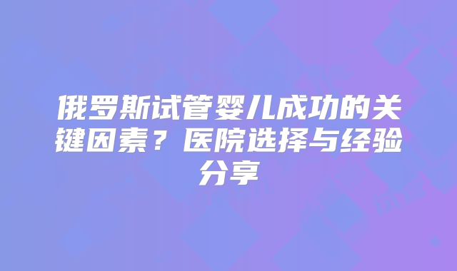 俄罗斯试管婴儿成功的关键因素?医院选择与经验分享