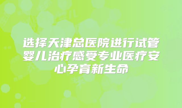 选择天津总医院进行试管婴儿治疗感受专业医疗安心孕育新生命