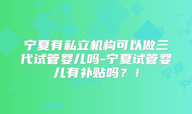 宁夏有私立机构可以做三代试管婴儿吗-宁夏试管婴儿有补贴吗？！