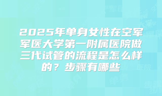2025年单身女性在空军军医大学第一附属医院做三代试管的流程是怎么样的?步骤有哪些