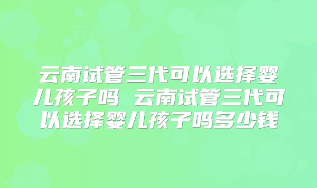 云南试管三代可以选择婴儿孩子吗 云南试管三代可以选择婴儿孩子吗多少钱