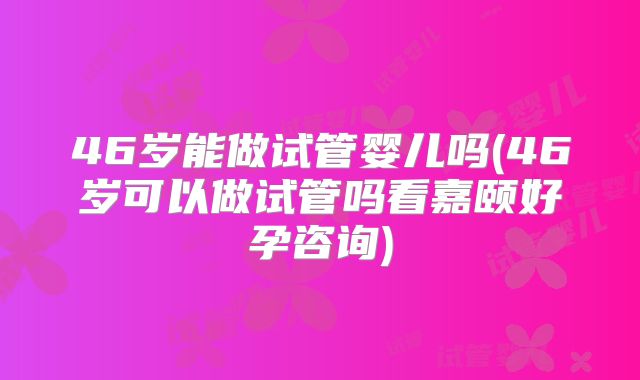 46岁能做试管婴儿吗(46岁可以做试管吗看嘉颐好孕咨询)